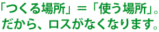 「つくる場所」＝「使う場所」。だから、ロスがなくなります。