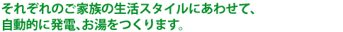 それぞれのご家族の生活スタイルにあわせて、自動的に発電、お湯をつくります。