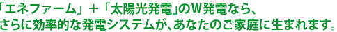 「エネファーム」＋「太陽光発電」のＷ発電なら、さらに効率的な発電システムが、あなたのご家庭に生まれます。