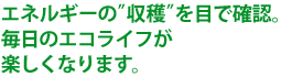 エネルギーの”収穫”を目で確認。毎日のエコライフが楽しくなります。