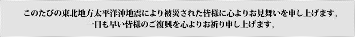 この度の東北地方太平洋沖地震で被災されたみなさまへは謹んでお見舞い申し上げます。