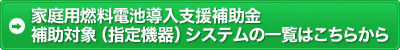 家庭用燃料電池導入支援補助金補助対象（指定機器）システムの一覧はこちらから