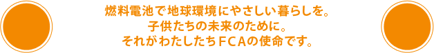 燃料電池で地球環境にやさしい暮らしを。子供たちの未来のために。それがわたしたちFCAの使命です。